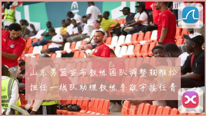 山东男篮宣布教练团队调整鞠维松担任一线队助理教练李敬宇接任青年队主教练