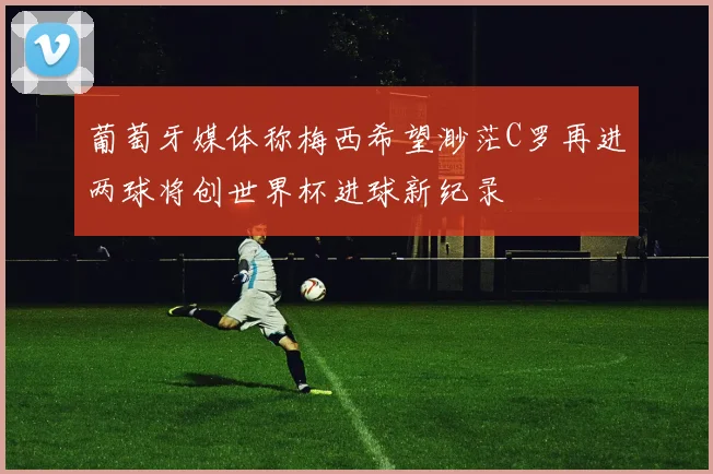 葡萄牙媒体称梅西希望渺茫C罗再进两球将创世界杯进球新纪录