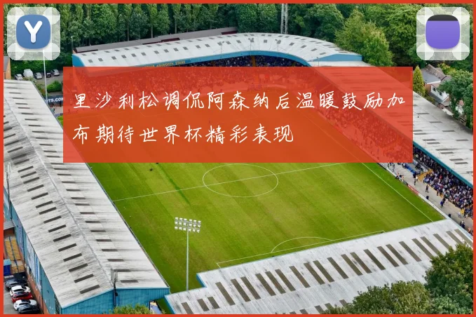 里沙利松调侃阿森纳后温暖鼓励加布期待世界杯精彩表现