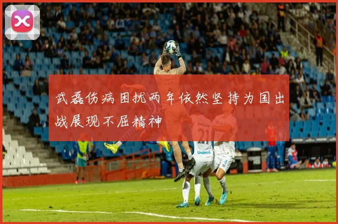 武磊伤病困扰两年依然坚持为国出战展现不屈精神
