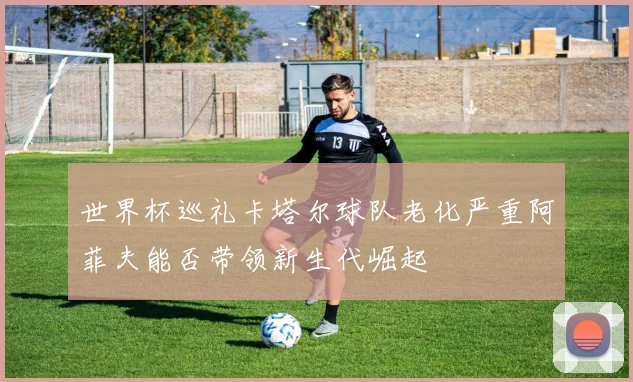 世界杯巡礼卡塔尔球队老化严重阿菲夫能否带领新生代崛起