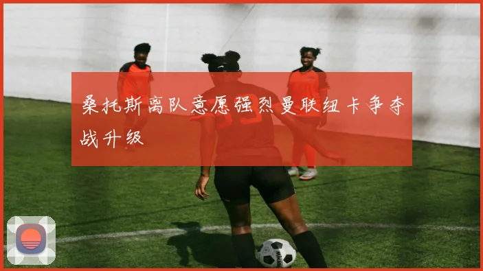 桑托斯离队意愿强烈曼联纽卡争夺战升级