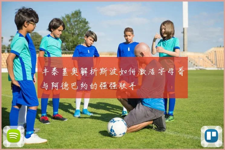 丰泰基奥解析斯波如何激活字母哥与阿德巴约的强强联手