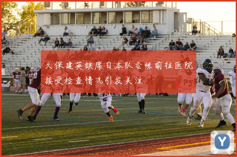久保建英缺席日本队合练前往医院接受检查情况引发关注
