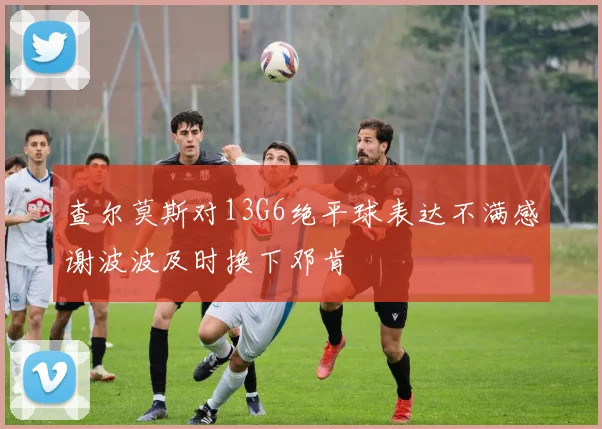查尔莫斯对13G6绝平球表达不满感谢波波及时换下邓肯
