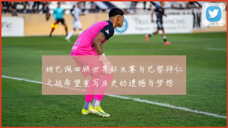 姆巴佩回顾世界杯决赛与巴黎拜仁之战希望重写历史的遗憾与梦想