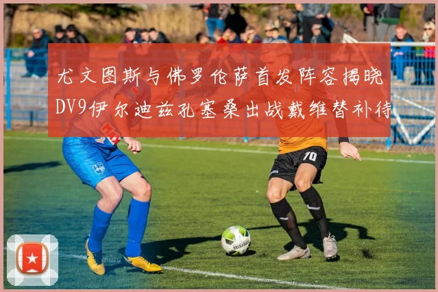 尤文图斯与佛罗伦萨首发阵容揭晓DV9伊尔迪兹孔塞桑出战戴维替补待命