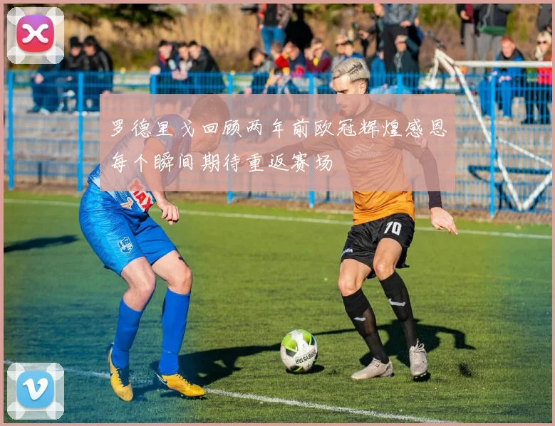 罗德里戈回顾两年前欧冠辉煌感恩每个瞬间期待重返赛场