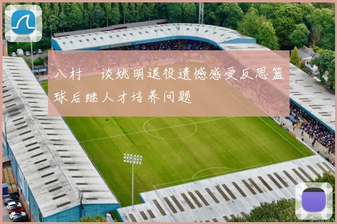 八村塁谈姚明退役遗憾感受反思篮球后继人才培养问题