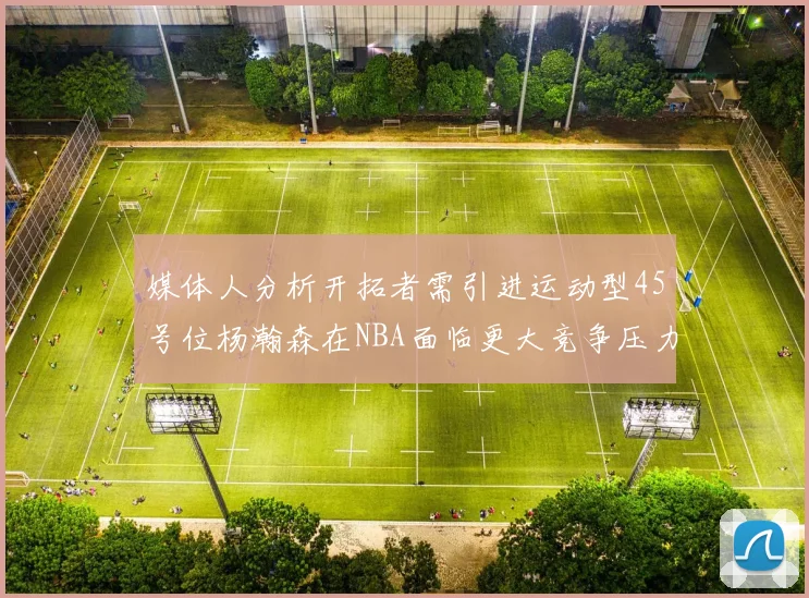 媒体人分析开拓者需引进运动型45号位杨瀚森在NBA面临更大竞争压力