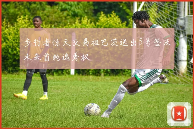 步行者惊天交易祖巴茨送出5号签及未来首轮选秀权