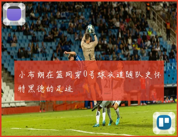 小布朗在篮网穿0号球衣追随队史怀特黑德的足迹