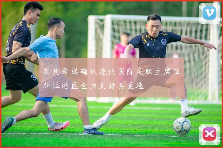 因凡蒂诺确认连任国际足联主席亚非拉地区全力支持其竞选