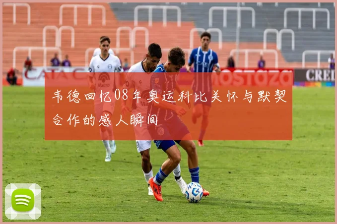 韦德回忆08年奥运科比关怀与默契合作的感人瞬间