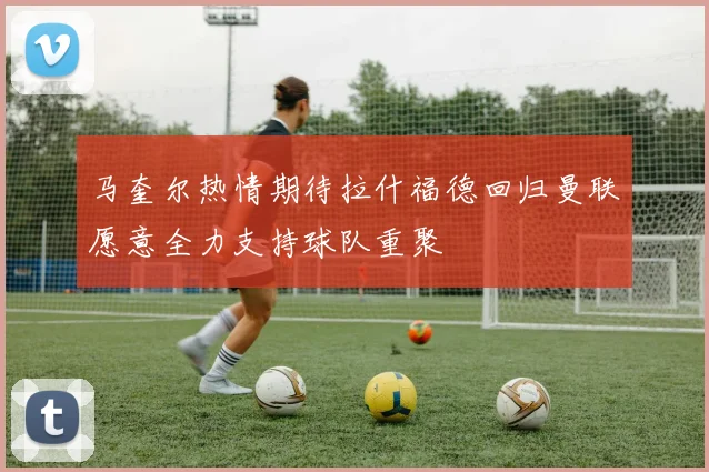 马奎尔热情期待拉什福德回归曼联愿意全力支持球队重聚